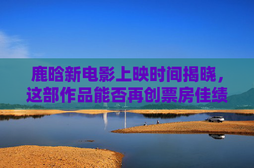 鹿晗新电影上映时间揭晓，这部作品能否再创票房佳绩？鹿晗新电影上映时间揭晓，能否再创票房佳绩？