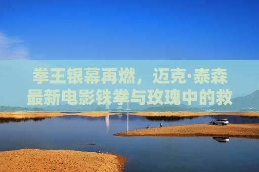 拳王银幕再燃，迈克·泰森最新电影铁拳与玫瑰中的救赎与狂想，拳王银幕再燃，铁拳与玫瑰中的救赎与狂想