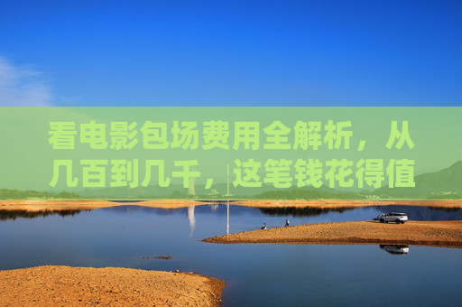看电影包场费用全解析，从几百到几千，这笔钱花得值吗？电影包场费用，几百到几千，花得值吗？