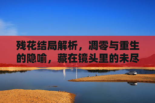 残花结局解析，凋零与重生的隐喻，藏在镜头里的未尽之言