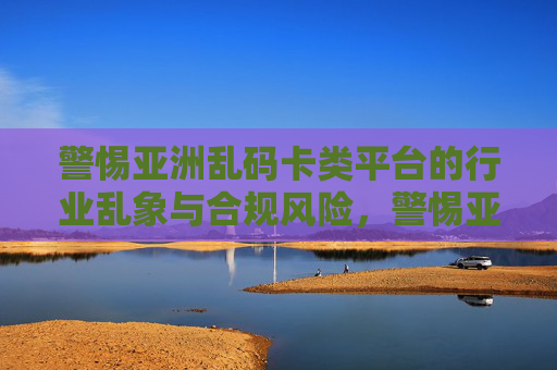 警惕亚洲乱码卡类平台的行业乱象与合规风险，警惕亚洲乱码卡类平台的行业乱象与合规风险