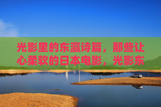 光影里的东瀛诗篇，那些让心柔软的日本电影，光影东瀛，柔软的银幕诗篇