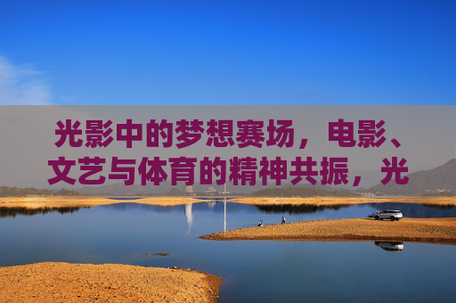 光影中的梦想赛场，电影、文艺与体育的精神共振，光影赛场，电影、文艺与体育的精神共振