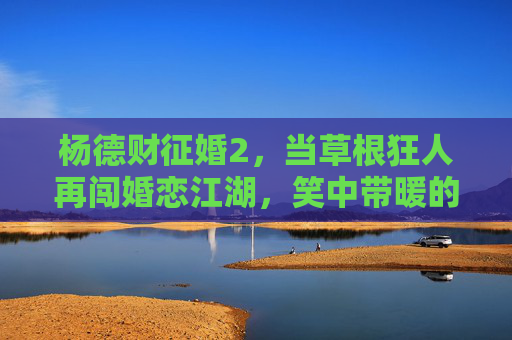 杨德财征婚2，当草根狂人再闯婚恋江湖，笑中带暖的烟火人间，杨德财征婚2，草根狂人笑暖烟火江湖