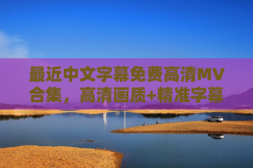 最近中文字幕免费高清MV合集，高清画质+精准字幕，免费追星不踩坑，免费高清中文字幕MV合集，精准字幕助力追星不踩坑