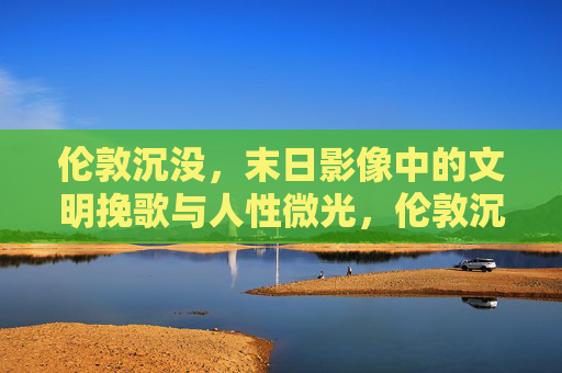 伦敦沉没，末日影像中的文明挽歌与人性微光，伦敦沉没，末日影像中的文明挽歌与人性微光