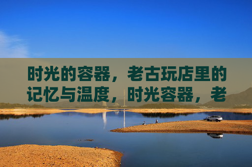 时光的容器，老古玩店里的记忆与温度，时光容器，老古玩店的记忆温度