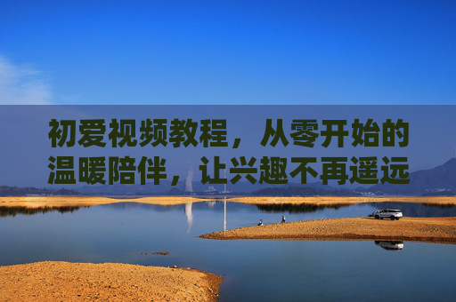 初爱视频教程，从零开始的温暖陪伴，让兴趣不再遥远，初爱，从零开始的温暖陪伴，兴趣触手可及