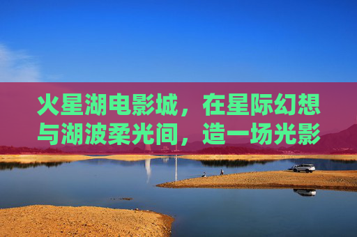 火星湖电影城，在星际幻想与湖波柔光间，造一场光影的梦，火星湖电影城，星际幻想与湖波柔光共筑光影梦境