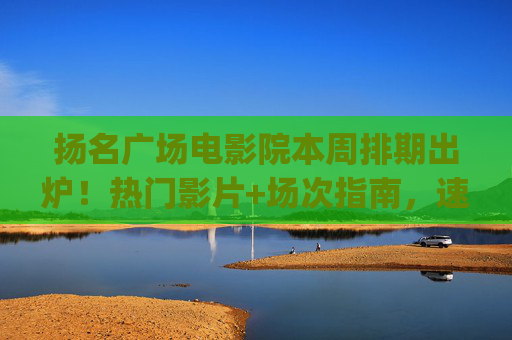 扬名广场电影院本周排期出炉！热门影片+场次指南，速来get你的观影计划，扬名广场电影院本周排期出炉，热门影片+场次指南