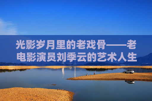 光影岁月里的老戏骨——老电影演员刘季云的艺术人生，老戏骨刘季云，光影岁月的艺术人生