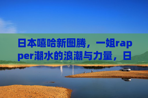 日本嘻哈新图腾，一姐rapper潮水的浪潮与力量，日本嘻哈新图腾，一姐rapper潮水的浪潮与力量