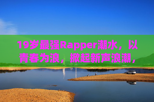 19岁最强Rapper潮水，以青春为浪，掀起新声浪潮，19岁Rapper潮水，青春为浪，掀起新声浪潮