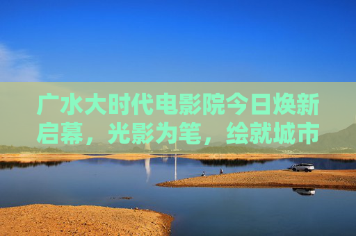 广水大时代电影院今日焕新启幕，光影为笔，绘就城市文化新篇章，广水大时代电影院焕新启幕 光影绘就城市文化新篇