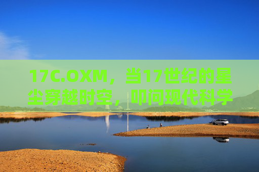 17C.OXM，当17世纪的星尘穿越时空，叩问现代科学的初心，17世纪星尘叩问现代科学初心