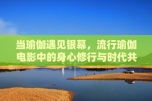 当瑜伽遇见银幕,流行瑜伽电影中的身心修行与时代共鸣,当瑜伽遇见银幕,流行电影中的身心修行与时代共鸣 当瑜伽遇见银幕,流行瑜伽电影中的身心修行与时代共鸣,当瑜伽遇见银幕,流行电影中的身心修行与时代共鸣
