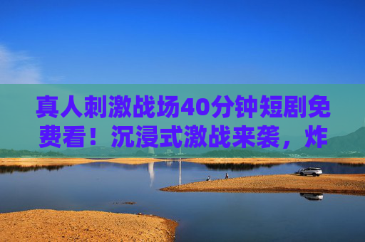 真人刺激战场40分钟短剧免费看!沉浸式激战来袭,炸裂体验一键直达!真人刺激战场40分钟免费短剧,沉浸式激战炸裂体验 真人刺激战场40分钟短剧免费看!沉浸式激战来袭,炸裂体验一键直达!真人刺激战场40分钟免费短剧,沉浸式激战炸裂体验