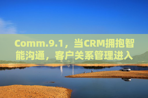 Comm.9.1，当CRM拥抱智能沟通，客户关系管理进入心时代，智能沟通驱动CRM，客户关系管理迈入心时代