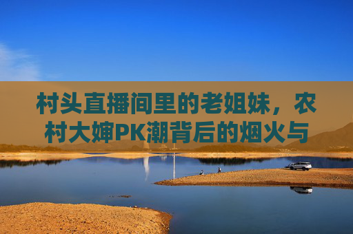 村头直播间里的老姐妹,农村大婶PK潮背后的烟火与无奈,村头直播间,老姐妹PK潮背后的烟火与无奈 村头直播间里的老姐妹,农村大婶PK潮背后的烟火与无奈,村头直播间,老姐妹PK潮背后的烟火与无奈
