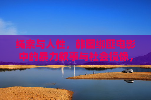 绳索与人性,韩国绑匪电影中的暴力叙事与社会镜像,绳索、暴力与人性,韩国绑匪电影的社会镜像 绳索与人性,韩国绑匪电影中的暴力叙事与社会镜像,绳索、暴力与人性,韩国绑匪电影的社会镜像