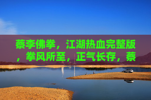 蔡李佛拳，江湖热血完整版，拳风所至，正气长存，蔡李佛拳，江湖热血，正气长存