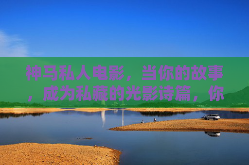 神马私人电影，当你的故事，成为私藏的光影诗篇，你的故事，私人光影诗篇