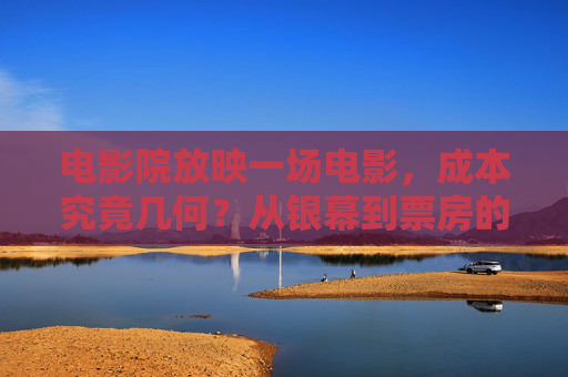 电影院放映一场电影,成本究竟几何?从银幕到票房的拆解,揭秘电影放映成本,从银幕到票房的拆解 电影院放映一场电影,成本究竟几何?从银幕到票房的拆解,揭秘电影放映成本,从银幕到票房的拆解