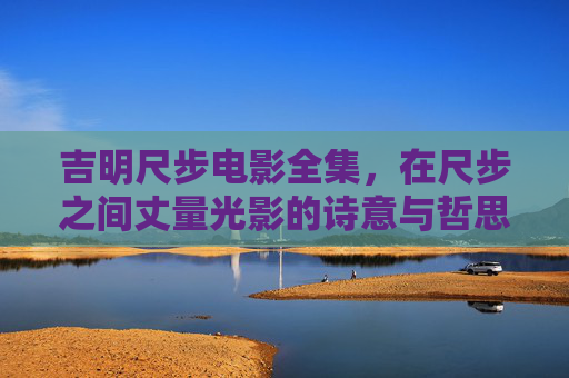 吉明尺步电影全集，在尺步之间丈量光影的诗意与哲思，尺步丈量光影诗意哲思