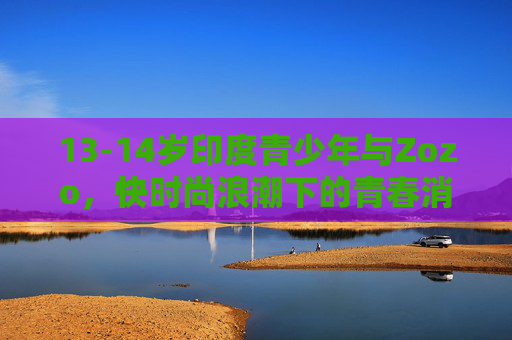 13-14岁印度青少年与Zozo,快时尚浪潮下的青春消费密码,13-14岁印度青少年与Zozo,快时尚浪潮下的青春消费密码 13-14岁印度青少年与Zozo,快时尚浪潮下的青春消费密码,13-14岁印度青少年与Zozo,快时尚浪潮下的青春消费密码