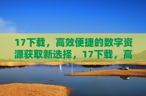 17下载，高效便捷的数字资源获取新选择，17下载，高效便捷的数字资源获取新选择