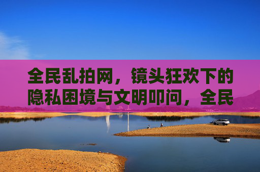 全民乱拍网,镜头狂欢下的隐私困境与文明叩问,全民乱拍,镜头狂欢下的隐私困境与文明叩问 全民乱拍网,镜头狂欢下的隐私困境与文明叩问,全民乱拍,镜头狂欢下的隐私困境与文明叩问