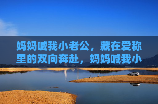 妈妈喊我小老公,藏在爱称里的双向奔赴,妈妈喊我小老公,藏在爱称里的双向奔赴 妈妈喊我小老公,藏在爱称里的双向奔赴,妈妈喊我小老公,藏在爱称里的双向奔赴