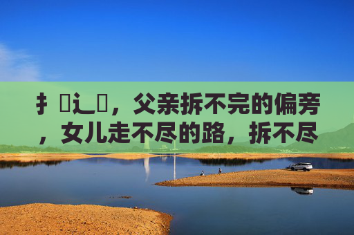 扌臿辶畐,父亲拆不完的偏旁,女儿走不尽的路,拆不尽的偏旁,走不尽的路 扌臿辶畐,父亲拆不完的偏旁,女儿走不尽的路,拆不尽的偏旁,走不尽的路