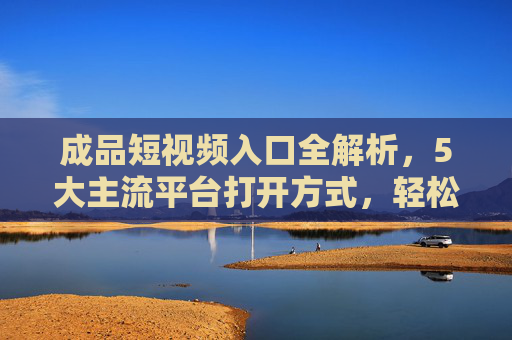 成品短视频入口全解析，5大主流平台打开方式，轻松找到你爱看的内容，5大主流短视频平台入口全解析，轻松找到爱看的内容