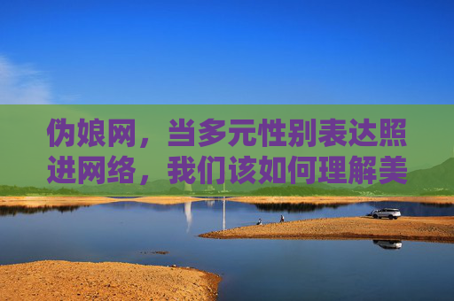 伪娘网,当多元性别表达照进网络,我们该如何理解美的边界?当多元性别表达照进网络,美的边界之问 伪娘网,当多元性别表达照进网络,我们该如何理解美的边界?当多元性别表达照进网络,美的边界之问