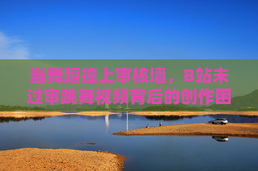 当舞蹈撞上审核墙,B站未过审跳舞视频背后的创作困境与表达边界,舞蹈撞上审核墙,B站未过审视频的创作困境与表达边界 当舞蹈撞上审核墙,B站未过审跳舞视频背后的创作困境与表达边界,舞蹈撞上审核墙,B站未过审视频的创作困境与表达边界