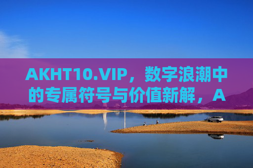 AKHT10.VIP,数字浪潮中的专属符号与价值新解,AKHT10.VIP,数字浪潮中的专属符号与价值新解 AKHT10.VIP,数字浪潮中的专属符号与价值新解,AKHT10.VIP,数字浪潮中的专属符号与价值新解
