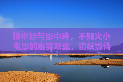 镜中妖与影中诗,不知火小电影的虚实双生,镜妖影诗,不知火的虚实双生 镜中妖与影中诗,不知火小电影的虚实双生,镜妖影诗,不知火的虚实双生