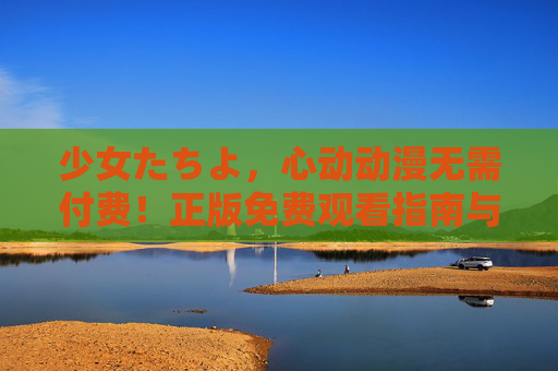 少女たちよ，心动动漫无需付费！正版免费观看指南与宝藏片单，少女心动动漫，正版免费观看指南与宝藏片单