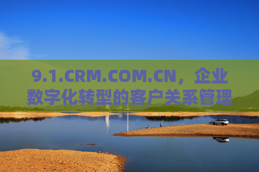 9.1.CRM.COM.CN,企业数字化转型的客户关系管理新引擎,1.CRM.COM.CN,企业数字化转型的客户关系管理新引擎 9.1.CRM.COM.CN,企业数字化转型的客户关系管理新引擎,1.CRM.COM.CN,企业数字化转型的客户关系管理新引擎
