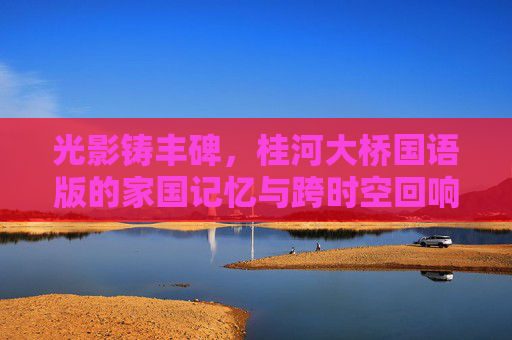 光影铸丰碑,桂河大桥国语版的家国记忆与跨时空回响,桂河大桥国语版,家国记忆的丰碑与跨时空回响 光影铸丰碑,桂河大桥国语版的家国记忆与跨时空回响,桂河大桥国语版,家国记忆的丰碑与跨时空回响
