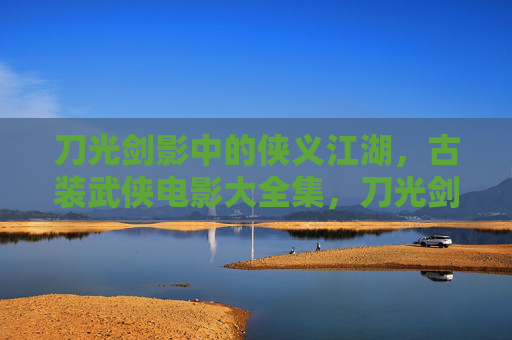 刀光剑影中的侠义江湖，古装武侠电影大全集，刀光剑影中的侠义江湖，古装武侠电影大全集
