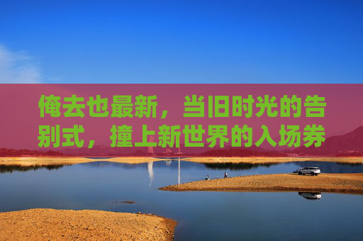 俺去也最新,当旧时光的告别式,撞上新世界的入场券,旧时光告别式撞上新世界入场券 俺去也最新,当旧时光的告别式,撞上新世界的入场券,旧时光告别式撞上新世界入场券