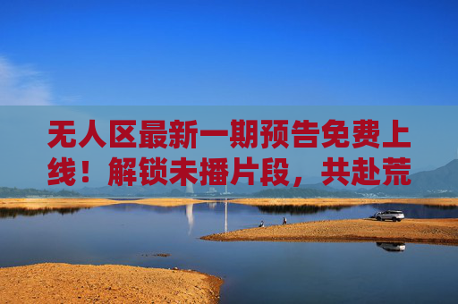 无人区最新一期预告免费上线!解锁未播片段,共赴荒野之约,无人区最新预告,免费解锁未播片段,共赴荒野之约 无人区最新一期预告免费上线!解锁未播片段,共赴荒野之约,无人区最新预告,免费解锁未播片段,共赴荒野之约