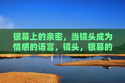银幕上的亲密,当镜头成为情感的语言,镜头,银幕的情感语言 银幕上的亲密,当镜头成为情感的语言,镜头,银幕的情感语言