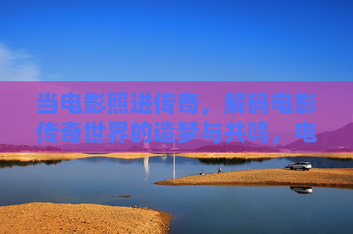 当电影照进传奇,解码电影传奇世界的造梦与共鸣,电影照进传奇,解码造梦与共鸣 当电影照进传奇,解码电影传奇世界的造梦与共鸣,电影照进传奇,解码造梦与共鸣