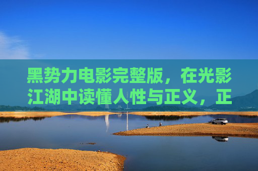 黑势力电影完整版,在光影江湖中读懂人性与正义,正版观影方得真味,光影江湖里的黑势力,正版观影,读懂人性与正义的真味 黑势力电影完整版,在光影江湖中读懂人性与正义,正版观影方得真味,光影江湖里的黑势力,正版观影,读懂人性与正义的真味