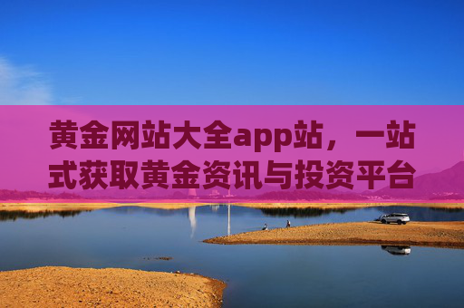 黄金网站大全app站，一站式获取黄金资讯与投资平台的实用指南，黄金网站大全app，一站式黄金资讯与投资平台实用指南
