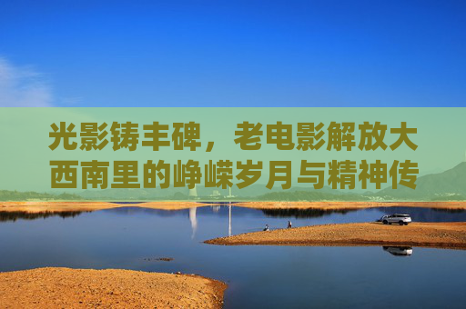 光影铸丰碑，老电影解放大西南里的峥嵘岁月与精神传承，光影铸丰碑，解放大西南的精神传承