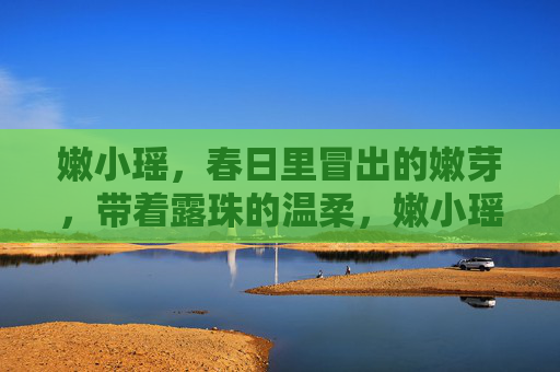 嫩小瑶,春日里冒出的嫩芽,带着露珠的温柔,嫩小瑶,春日嫩芽的温柔露珠 嫩小瑶,春日里冒出的嫩芽,带着露珠的温柔,嫩小瑶,春日嫩芽的温柔露珠